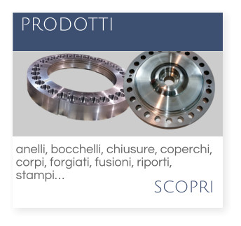 scopri  PRODOTTI anelli, bocchelli, chiusure, coperchi,  corpi, forgiati, fusioni, riporti,  stampi…